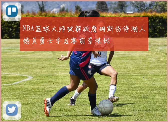 NBA篮球大师破解版詹姆斯伤停湖人憾负勇士季后赛前景堪忧