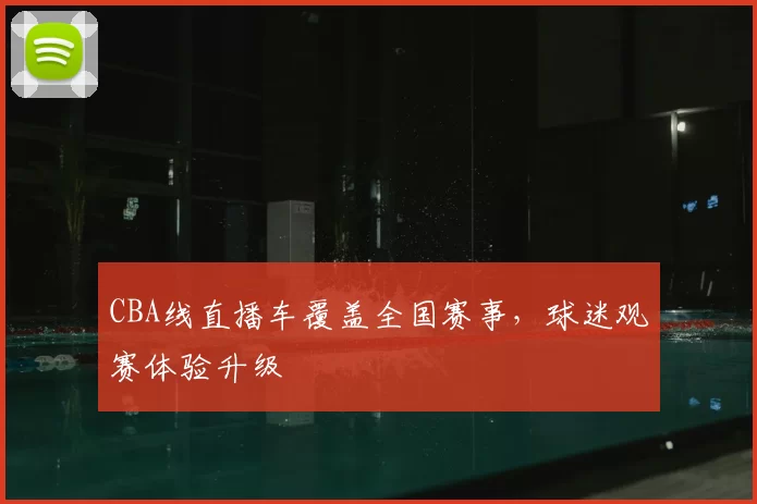 CBA线直播车覆盖全国赛事,球迷观赛体验升级