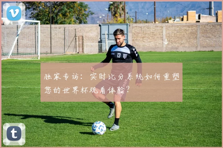 独家专访：实时比分系统如何重塑您的世界杯观看体验？