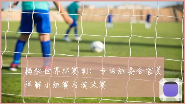 揭秘世界杯赛制:专访组委会官员详解小组赛与淘汰赛