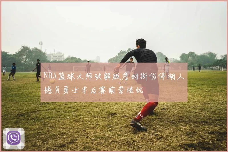 NBA篮球大师破解版詹姆斯伤停湖人憾负勇士季后赛前景堪忧