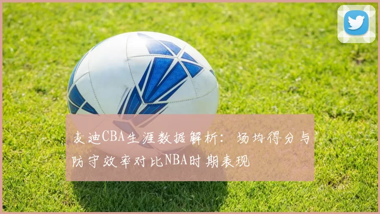 麦迪CBA生涯数据解析:场均得分与防守效率对比NBA时期表现